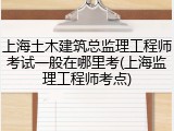 上海土木建筑总监理工程师考试一般在哪里考(上海监理工程师考点)