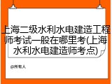 上海二级水利水电建造工程师考试一般在哪里考(上海水利水电建造师考点)