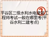 平谷区二级水利水电建造工程师考试一般在哪里考(平谷水利二建考点)