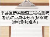 平谷区桥梁隧道工程检测师考试难点具体分析(桥梁隧道检测师难点)