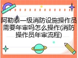 阿勒泰一级消防设施操作员需要年审吗怎么操作(消防操作员年审流程)