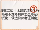 绥化二级土木建筑造价工程师难不难考具体怎么考证(绥化二级造价师考证指南)