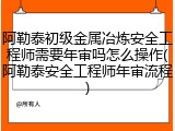 阿勒泰初级金属冶炼安全工程师需要年审吗怎么操作(阿勒泰安全工程师年审流程)
