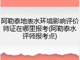 阿勒泰地表水环境影响评价师证在哪里报考(阿勒泰水评师报考点)