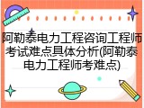 阿勒泰电力工程咨询工程师考试难点具体分析(阿勒泰电力工程师考难点)