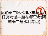 阿勒泰二级水利水电建造工程师考试一般在哪里考(阿勒泰二建水利考点)