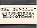 阿勒泰中级道路运输安全工程师培训机构排名及费用(阿勒泰安全工程师培训)
