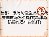 昌都一级消防设施操作员需要年审吗怎么操作(昌都消防操作员年审流程)