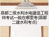 昌都二级水利水电建造工程师考试一般在哪里考(昌都二建水利考点)