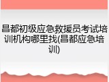 昌都初级应急救援员考试培训机构哪里找(昌都应急培训)