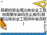 昌都初级金属冶炼安全工程师需要年审吗怎么操作(昌都冶炼安全工程师年审流程)