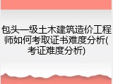 包头一级土木建筑造价工程师如何考取证书难度分析(考证难度分析)