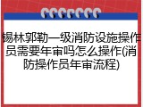锡林郭勒一级消防设施操作员需要年审吗怎么操作(消防操作员年审流程)
