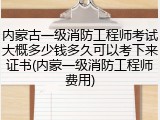 内蒙古一级消防工程师考试大概多少钱多久可以考下来证书(内蒙一级消防工程师费用)