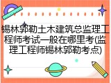 锡林郭勒土木建筑总监理工程师考试一般在哪里考(监理工程师锡林郭勒考点)
