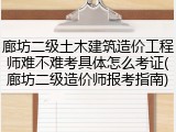 廊坊二级土木建筑造价工程师难不难考具体怎么考证(廊坊二级造价师报考指南)