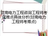 甘南电力工程咨询工程师考试难点具体分析(甘南电力工程师考难点)