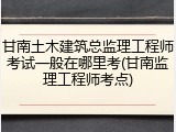 甘南土木建筑总监理工程师考试一般在哪里考(甘南监理工程师考点)