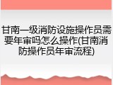 甘南一级消防设施操作员需要年审吗怎么操作(甘南消防操作员年审流程)