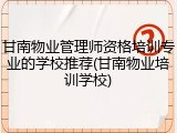 甘南物业管理师资格培训专业的学校推荐(甘南物业培训学校)
