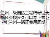 兰州一级消防工程师考试大概多少钱多久可以考下来证书(兰州一消证费用周期)