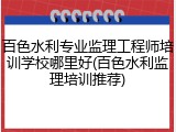 百色水利专业监理工程师培训学校哪里好(百色水利监理培训推荐)