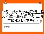 曲靖二级水利水电建造工程师考试一般在哪里考(曲靖二级水利水电考点)