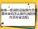 曲靖一级消防设施操作员需要年审吗怎么操作(消防操作员年审流程)