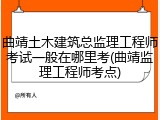 曲靖土木建筑总监理工程师考试一般在哪里考(曲靖监理工程师考点)