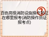 百色高级消防设施操作员证在哪里报考(消防操作员证报考点)