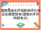 渭南地表水环境影响评价师证在哪里报考(渭南水环评师报考点)