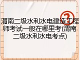 渭南二级水利水电建造工程师考试一般在哪里考(渭南二级水利水电考点)