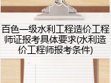 百色一级水利工程造价工程师证报考具体要求(水利造价工程师报考条件)