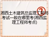 湘西土木建筑总监理工程师考试一般在哪里考(湘西监理工程师考点)