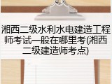 湘西二级水利水电建造工程师考试一般在哪里考(湘西二级建造师考点)