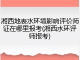 湘西地表水环境影响评价师证在哪里报考(湘西水环评师报考)