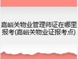 嘉峪关物业管理师证在哪里报考(嘉峪关物业证报考点)