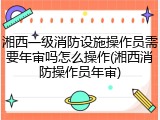 湘西一级消防设施操作员需要年审吗怎么操作(湘西消防操作员年审)