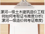漯河一级土木建筑造价工程师如何考取证书难度分析(漯河一级造价师考证难度)