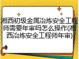 湘西初级金属冶炼安全工程师需要年审吗怎么操作(湘西冶炼安全工程师年审)