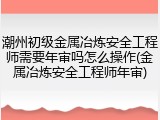 潮州初级金属冶炼安全工程师需要年审吗怎么操作(金属冶炼安全工程师年审)