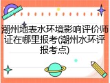 潮州地表水环境影响评价师证在哪里报考(潮州水环评报考点)