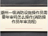 潮州一级消防设施操作员需要年审吗怎么操作(消防操作员年审流程)