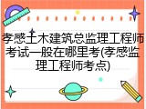 孝感土木建筑总监理工程师考试一般在哪里考(孝感监理工程师考点)