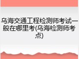 乌海交通工程检测师考试一般在哪里考(乌海检测师考点)