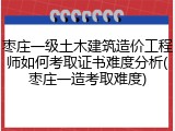 枣庄一级土木建筑造价工程师如何考取证书难度分析(枣庄一造考取难度)