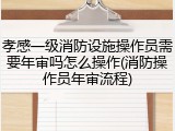 孝感一级消防设施操作员需要年审吗怎么操作(消防操作员年审流程)