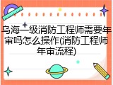 乌海一级消防工程师需要年审吗怎么操作(消防工程师年审流程)