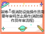 淄博一级消防设施操作员需要年审吗怎么操作(消防操作员年审流程)