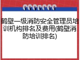 鹤壁一级消防安全管理员培训机构排名及费用(鹤壁消防培训排名)